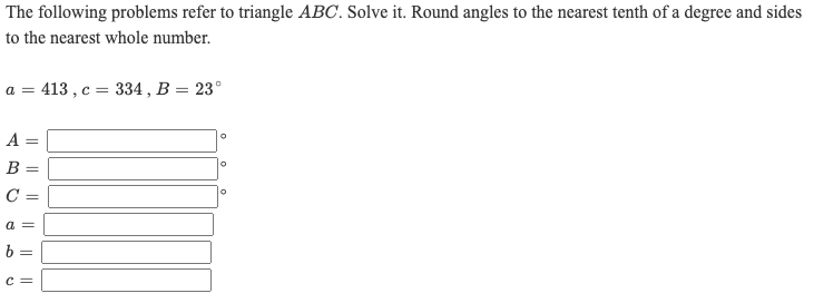 The following problems refer to triangle ABC. Solve it. Round angles to the nearest tenth of a degree and sides
to the nearest whole number.
413 , c = 334 , B = 23°
A =
B =
C =
a =
b =
c =
I| || || I|||
