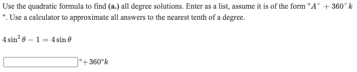 Use the quadratic formula to find (a.) all degree solutions. Enter as a list, assume it is of the form "A° + 360°k
". Use a calculator to approximate all answers to the nearest tenth of a degree.
4 sin? 0 – 1 = 4 sin 0
+360°k
