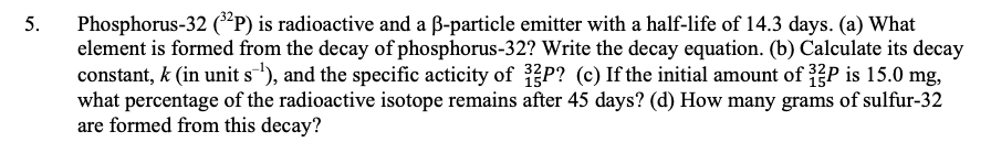 Phosphorus-32 (*P) is radioactive and a B-particle emitter with a half-life of 14.3 days. (a) What
element is formed from the decay of phosphorus-32? Write the decay equation. (b) Calculate its decay
constant, k (in unit s'), and the specific acticity of P? (c) If the initial amount of P is 15.0 mg,
what percentage of the radioactive isotope remains after 45 days? (d) How many grams of sulfur-32
are formed from this decay?
5.
