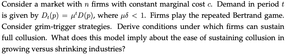 Consider a market with n firms with constant marginal cost c. Demand in period t
is given by Dł(p) = μ¹D(p), where µd < 1. Firms play the repeated Bertrand game.
Consider grim-trigger strategies. Derive conditions under which firms can sustain
full collusion. What does this model imply about the ease of sustaining collusion in
growing versus shrinking industries?