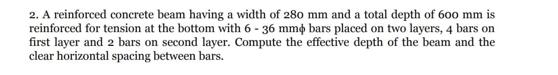 2. A reinforced concrete beam having a width of 280 mm and a total depth of 600 mm is
reinforced for tension at the bottom with 6 - 36 mmø bars placed on two layers, 4 bars on
first layer and 2 bars on second layer. Compute the effective depth of the beam and the
clear horizontal spacing between bars.
