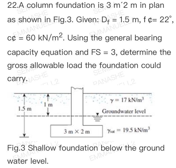 22.A column
SEN
SE3m 2 m in plan
as shown E
EMMANUEL Fig.3. Given: I
1.5 m, f¢= 22°,
=
60 kN/m². Using the general bearing
MMANUE
capacity equation and FS = 3, determine the
gross allowable load the f
carry. ASHE
SEOundation could
L2
PANASHE
L2
1m
1.5 m
y = 17 kN/m³
Groundwater level
3m x 2m
Ysu = 19.5 kN/m³
PAND
Fig.3 Shallow foundation ANAS
water level.
EMMA
the ground