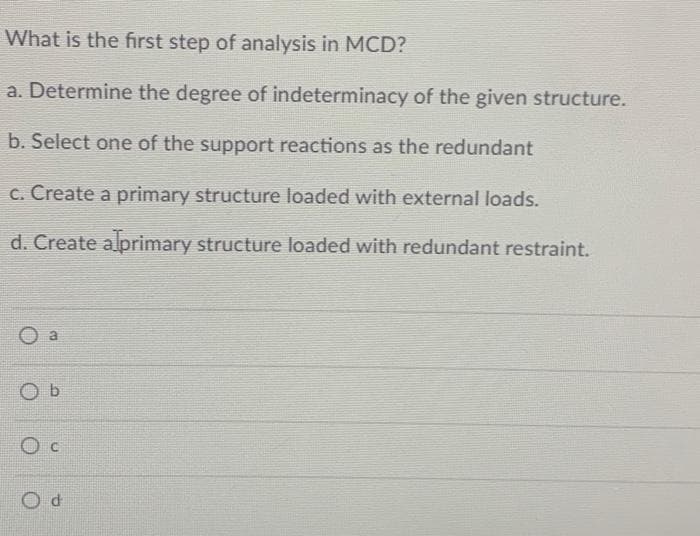 What is the first step of analysis in MCD?
a. Determine the degree of indeterminacy of the given structure.
b. Select one of the support reactions as the redundant
c. Create a primary structure loaded with external loads.
d. Create alprimary structure loaded with redundant restraint.
