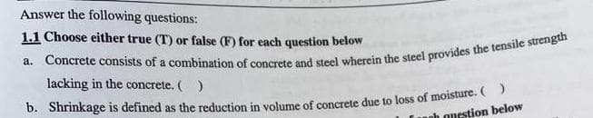 Answer the following questions:
1.1 Choose either true (T) or false (F) for each question below
a. Concrete consists of a combination of concrete and steel wherein the steel provides the tensile strength
lacking in the concrete. ( )
b. Shrinkage is defined as the reduction in volume of concrete due to loss of moisture. ( )
oh onestion below