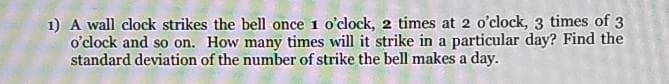 1) A wall clock strikes the bell once 1 o'clock, 2 times at 2 o'clock, 3 times of 3
o'clock and so on. How many times will it strike in a particular day? Find the
standard deviation of the number of strike the bell makes a day.