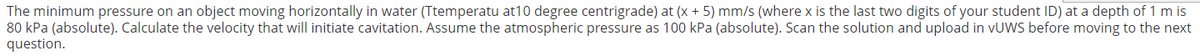 The minimum pressure on an object moving horizontally in water (Ttemperatu at10 degree centrigrade) at (x + 5) mm/s (where x is the last two digits of your student ID) at a depth of 1 m is
80 kPa (absolute). Calculate the velocity that will initiate cavitation. Assume the atmospheric pressure as 100 kPa (absolute). Scan the solution and upload in VUWS before moving to the next
question.