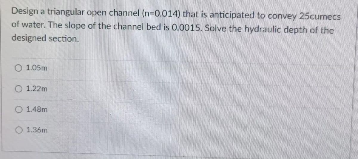 Design a triangular open channel (n=0.014) that is anticipated to convey 25cumecs
of water. The slope of the channel bed is 0.0015. Solve the hydraulic depth of the
designed section.
1.05m
1.22m
1.48m
1.36m