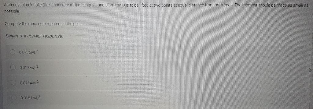 A precast circular pile (like a concrete rod) of length Land diameter D is to be lifted at two points at equal distance from both ends. The moment should be made as small as
possible
Compute the maximum moment in the pile
Select the correct response:
0.0225WL²
0.0175wL²
A
0.0214wL²
0.0181 WL²