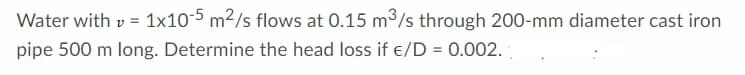 Water with v = 1x10-5 m²/s flows at 0.15 m³/s through 200-mm diameter cast iron
pipe 500 m long. Determine the head loss if €/D = 0.002.