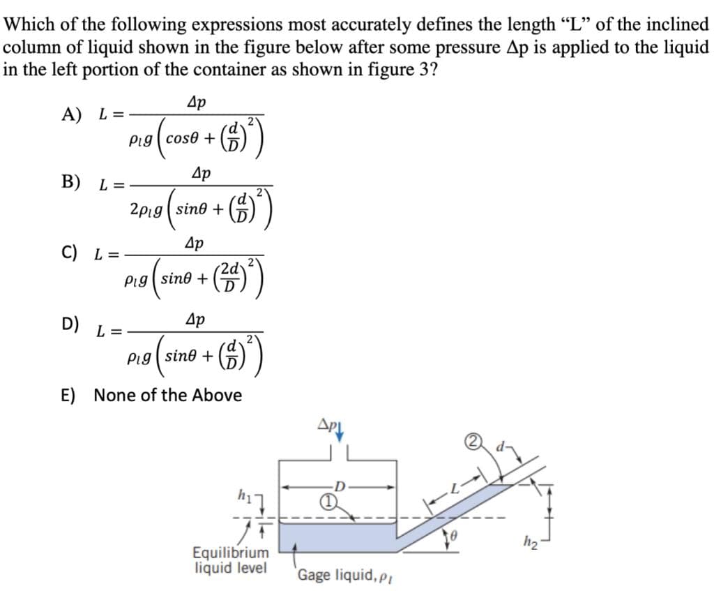 Which of the following expressions most accurately defines the length "L" of the inclined
column of liquid shown in the figure below after some pressure Ap is applied to the liquid
in the left portion of the container as shown in figure 3?
4p
A) L=
Pig cose +
(5))
4p
B) L=
2pig sine +
Др
C) L =
Pig sino +
(20)
4p
2
Pig (sine + (²)
D) L =
E) None of the Above
h17
Equilibrium
liquid level
ΔΡΙ
Gage liquid, pl
11₂