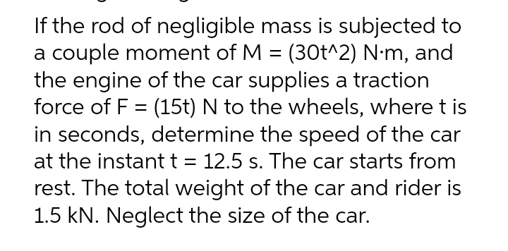 If the rod of negligible mass is subjected to
a couple moment of M = (30t^2) N·m, and
the engine of the car supplies a traction
force of F = (15t) N to the wheels, where t is
in seconds, determine the speed of the car
at the instant t = 12.5 s. The car starts from
rest. The total weight of the car and rider is
1.5 kN. Neglect the size of the car.