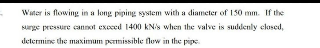 C.
Water is flowing in a long piping system with a diameter of 150 mm. If the
surge pressure cannot exceed 1400 kN/s when the valve is suddenly closed,
determine the maximum permissible flow in the pipe.