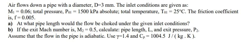 Air flows down a pipe with a diameter, D=3 mm. The inlet conditions are given as:
M₁ = 0.06; total pressure, Poi = 1500 kPa absolute; total temperature, Toi = 25°C. The friction coefficient
is, f = 0.005.
a) At what pipe length would the flow be choked under the given inlet conditions?
b) If the exit Mach number is, M₂ = 0.5, calculate: pipe length, L, and exit pressure, P₂.
Assume that the flow in the pipe is adiabatic. Use y=1.4 and C₂ = 1004.5 J/(kg. K).