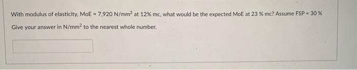 With modulus of elasticity, MoE = 7,920 N/mm² at 12% mc, what would be the expected MoE at 23 % mc? Assume FSP = 30%
Give your answer in N/mm² to the nearest whole number.