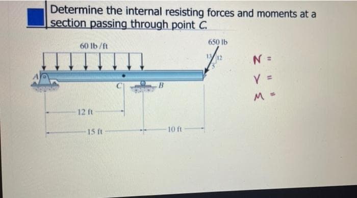 Determine the internal resisting forces and moments at a
section passing through point C.
60 lb /ft
650 lb
13 12
N =
%3D
V =
M =
12 ft
15 ft
10 ft
