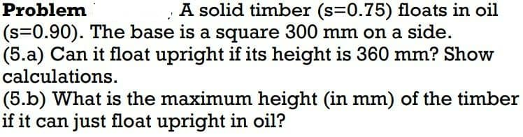 Problem
A solid timber (s=0.75) floats in oil
(s=0.90). The base is a square 300 mm on a side.
(5.a) Can it float upright if its height is 360 mm? Show
calculations.
(5.b) What is the maximum height (in mm) of the timber
if it can just float upright in oil?