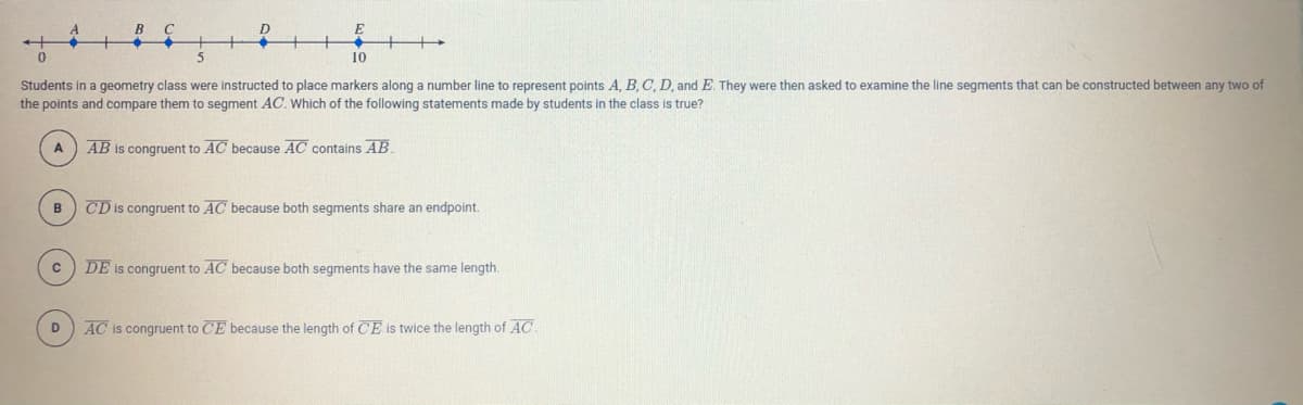 **Question:**
Students in a geometry class were instructed to place markers along a number line to represent points \( A \), \( B \), \( C \), \( D \), and \( E \). They were then asked to examine the line segments that can be constructed between any two of the points and compare them to segment \( AC \). Which of the following statements made by students in the class is true?

**Diagram Explanation:**
A number line is depicted with points marked at positions: \(A\) at 0, \(B\) at 2, \(C\) at 5, \(D\) at 7, and \(E\) at 10. The line is graduated in increments of 1 from 0 to 10.

**Options:**
A. \( \overline{AB} \) is congruent to \( \overline{AC} \) because \( \overline{AC} \) contains \( \overline{AB} \).

B. \( \overline{CD} \) is congruent to \( \overline{AC} \) because both segments share an endpoint.

C. \( \overline{DE} \) is congruent to \( \overline{AC} \) because both segments have the same length.

D. \( \overline{AC} \) is congruent to \( \overline{CE} \) because the length of \( \overline{CE} \) is twice the length of \( \overline{AC} \).

**Answer:**
The true statement is **C**. \( \overline{DE} \) is congruent to \( \overline{AC} \) because both segments have the same length.

**Explanation:**
- \(\overline{AB} = 2 - 0 = 2\)
- \(\overline{AC} = 5 - 0 = 5\)
- \(\overline{CD} = 7 - 5 = 2\) 
- \(\overline{DE} = 10 - 7 = 3\) 
- \(\overline{CE} = 10 - 5 = 5\) 

From these calculations, we see that:
- \(\overline{AC} = \overline{CE} = 5\), which confirms Option C is true because the length