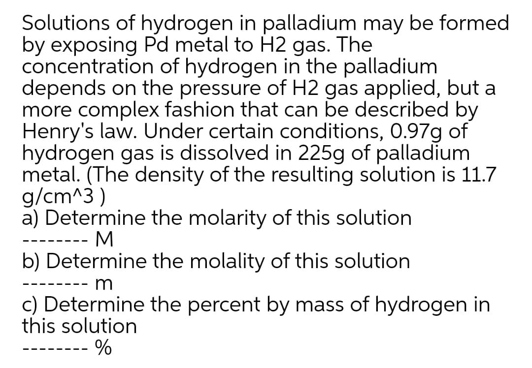 Solutions of hydrogen in palladium may be formed
by exposing Pd metal to H2 gas. The
concentration of hydrogen in the palladium
depends on the pressure of H2 gas applied, but a
more complex fashion that can be described by
Henry's law. Under certain conditions, 0.97g of
hydrogen gas is dissolved in 225g of palladium
metal. (The density of the resulting solution is 11.7
g/cm^3 )
a) Determine the molarity of this solution
M
-- -
b) Determine the molality of this solution
m
- - - - - - - -
c) Determine the percent by mass of hydrogen in
this solution
