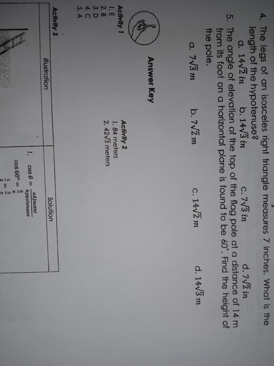 4. The legs of an isosceles right triangle measures
inches. What is the
length of the hypotenuse?
a. 14/2 in
b. 14/3 in
C. 7V3 in
d. 7V2 in
5. The angle of elevation of the top of the flag pole at a distance of 14 m
from its foot on a horizontal plane is found to be 60°. Find the height of
the pole.
a. 7V3 m
b. 7V2 m
C. 14/2 m
d. 14/3 m
Answer Key
Activity 1
1. E
Activity 2
1.84 meters
2. 42/3 meters
2. B
3. D
4. C
5. A
Activity 3
lustration
Solution
adjacent
1.
cos 8 =
hypotenuse
Cos 60° =
