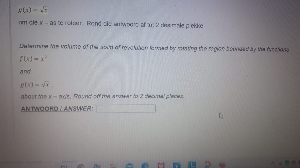 g(x) = Vx
om die x - as te roteer. Rond die antwoord af tot 2 desimale plekke.
Determine the volume of the solid of revolution formed by rotating the region bounded by the functions
f(x) = x?
and
g(x) = Vĩ
%3D
about the x - axis. Round off the answer to 2 decimal places.
ANTWOORD/ ANSWER:
