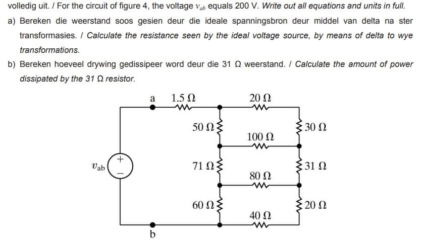 volledig uit. / For the circuit of figure 4, the voltage vab equals 200 V. Write out all equations and units in full.
a) Bereken die weerstand soos gesien deur die ideale spanningsbron deur middel van delta na ster
transformasies. / Calculate the resistance seen by the ideal voltage source, by means of delta to wye
transformations.
b) Bereken hoeveel drywing gedissipeer word deur die 31 Q weerstand. / Calculate the amount of power
dissipated by the 31 Q resistor.
a
1.5 0
20 Ω
50 Ω
{ 30 N
100 N
Vab
71 ΩΣ
{31 N
80 Ω
60 Ωξ
20 Ω
40 Ω
b
