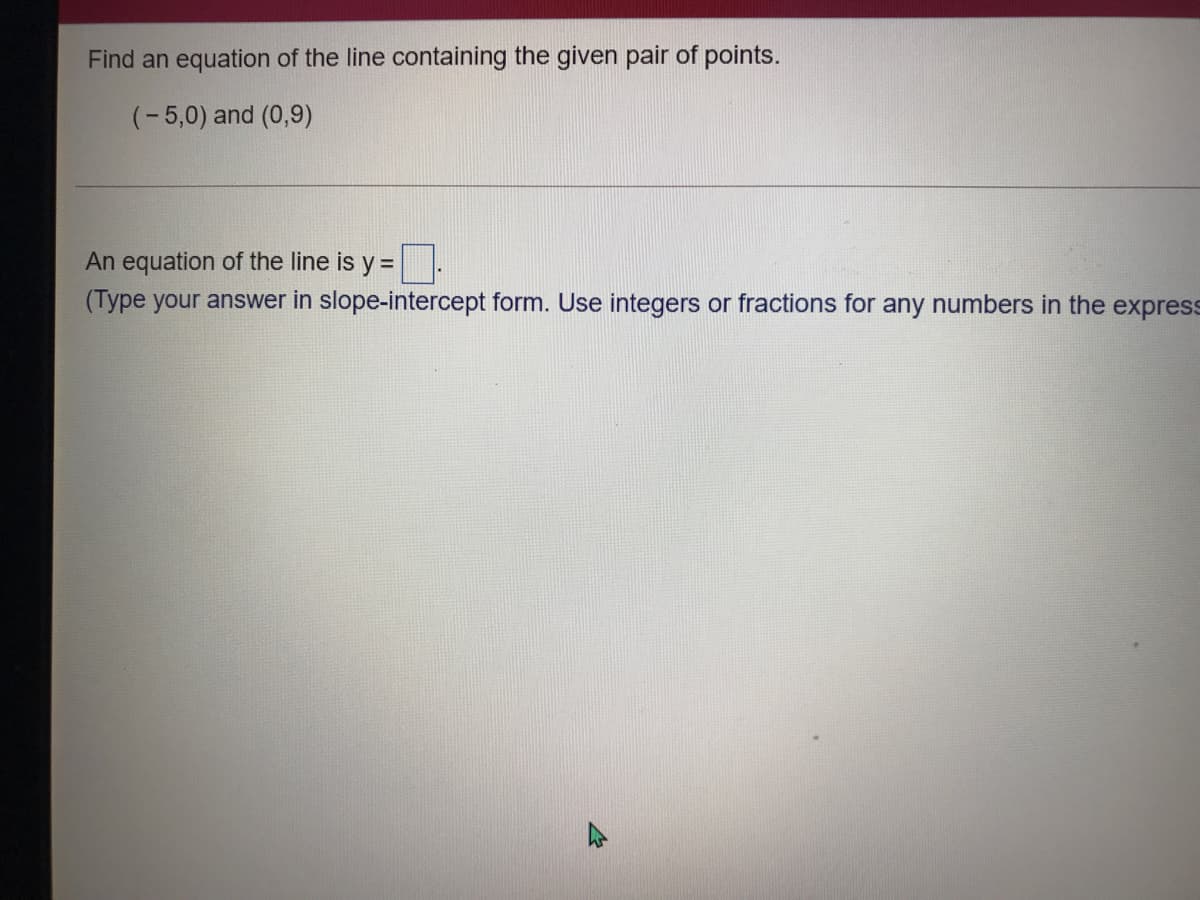 Find an equation of the line containing the given pair of points.
(-5,0) and (0,9)
An equation of the line is y =
(Type your answer in slope-intercept form. Use integers or fractions for any numbers in the express
