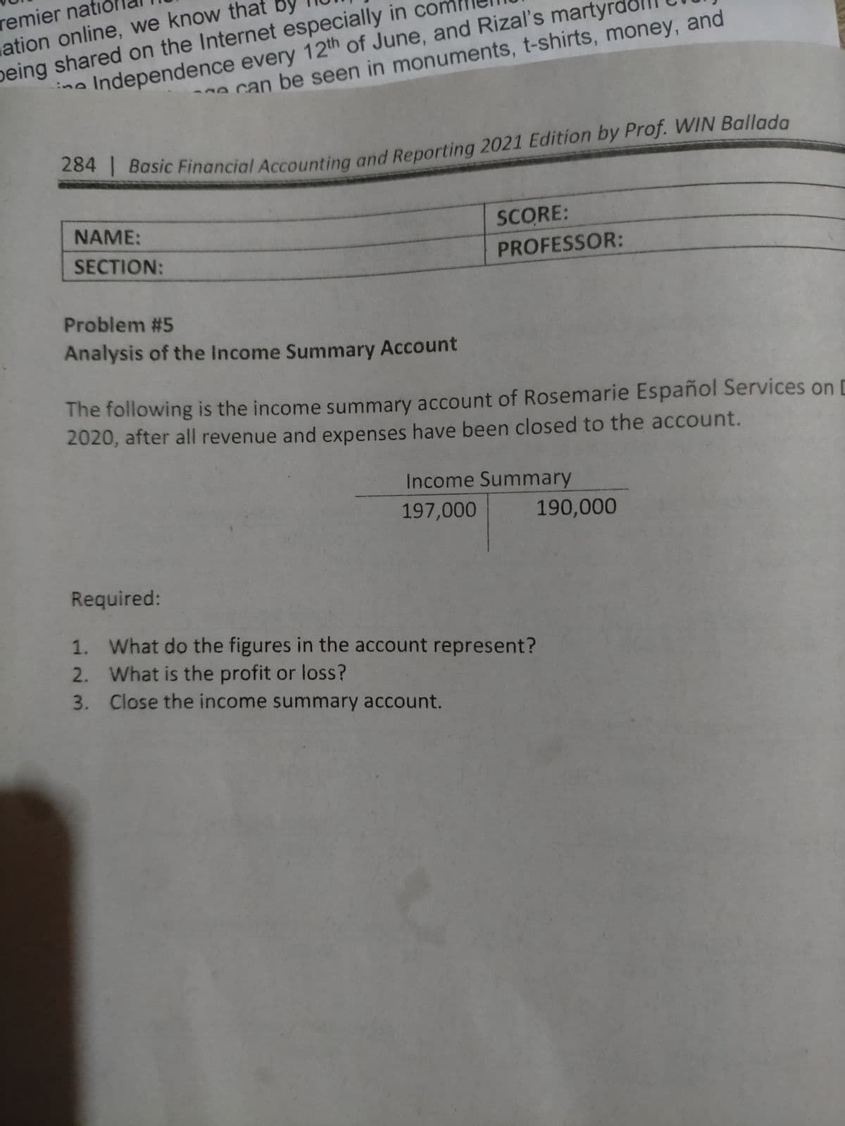 remier nati
ation online, we know that By
peing shared on the Internet especially in con
ino Independence every 12th of June, and Rizal's martyre
can be seen in monuments, t-shirts, money, and
NAME:
SCORE:
SECTION:
PROFESSOR:
Problem #5
Analysis of the Income Summary Account
The following is the income summary account of Rosemarie Español Services on D
2020, after all revenue and expenses have been closed to the account.
Income Summary
197,000
190,000
Required:
1. What do the figures in the account represent?
2. What is the profit or loss?
3. Close the income summary account.
