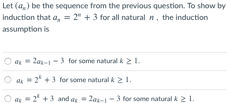 Let (a,) be the sequence from the previous question. To show by
induction that a, = 2" + 3 for all natural n, the induction
assumption is
O ak = 2ak-1 – 3 for some natural k > 1.
ak
= 2* + 3 for some natural k >1.
ak
= 2* + 3 and ak = 2ax-1 - 3 for some natural k > 1.
