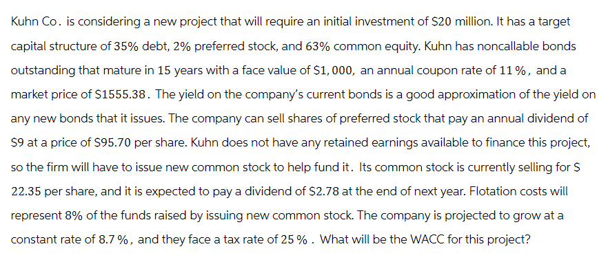 Kuhn Co. is considering a new project that will require an initial investment of $20 million. It has a target
capital structure of 35% debt, 2% preferred stock, and 63% common equity. Kuhn has noncallable bonds
outstanding that mature in 15 years with a face value of $1,000, an annual coupon rate of 11%, and a
market price of $1555.38. The yield on the company's current bonds is a good approximation of the yield on
any new bonds that it issues. The company can sell shares of preferred stock that pay an annual dividend of
$9 at a price of $95.70 per share. Kuhn does not have any retained earnings available to finance this project,
so the firm will have to issue new common stock to help fund it. Its common stock is currently selling for $
22.35 per share, and it is expected to pay a dividend of $2.78 at the end of next year. Flotation costs will
represent 8% of the funds raised by issuing new common stock. The company is projected to grow at a
constant rate of 8.7 %, and they face a tax rate of 25 % . What will be the WACC for this project?