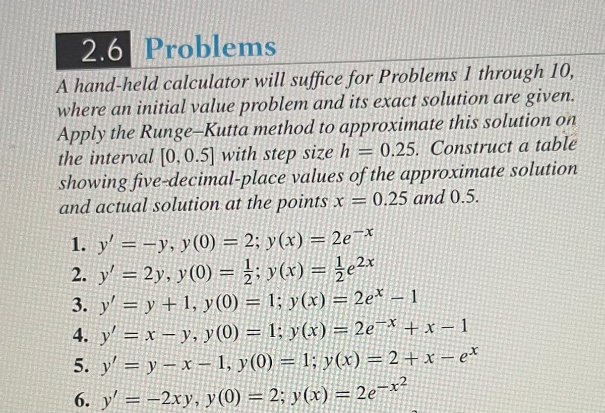 2.6 Problems
A hand-held calculator will suffice for Problems 1 through 10,
where an initial value problem and its exact solution are given.
Apply the Runge-Kutta method to approximate this solution on
the interval [0, 0.5] with step size h = 0.25. Construct a table
showing five-decimal-place values of the approximate solution
and actual solution at the points x = 0.25 and 0.5.
1. y'= -y, y(0) = 2; y(x) = 2e¯*
2. y' = 2y, y(0) = ½; y(x) = ¹⁄2e²x
3. y' = y + 1, y (0) = 1; y(x) = 2ex - 1
4. y' = x - y, y(0) = 1; y(x) = 2e¯x + x - 1
5. y' = y - x - 1, y(0) = 1; y(x) = 2 + x − ex
6. y' = -2xy, y(0) = 2; y(x) = 2e-x²