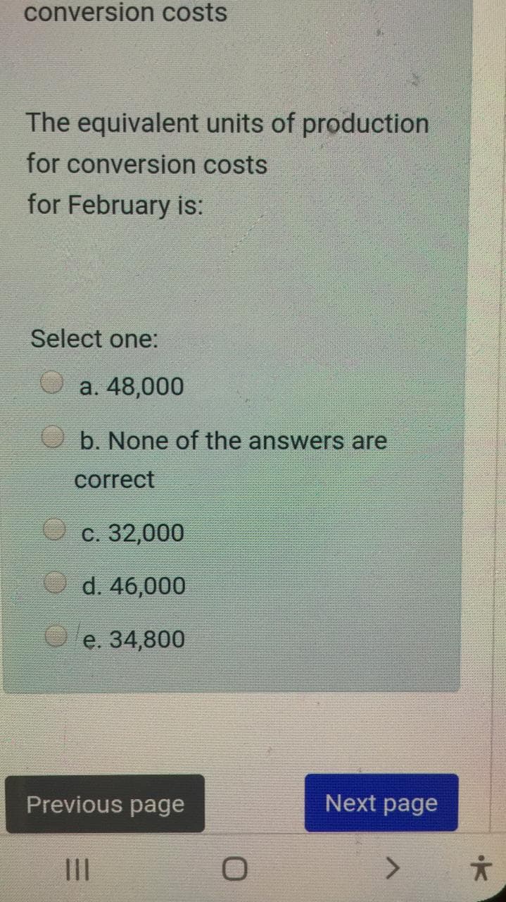 conversion costs
The equivalent units of production
for conversion costs
for February is:
Select one:
a. 48,000
b. None of the answers are
correct
С. 32,000
O d. 46,000
e. 34,800
Previous page
Next page
II
