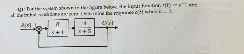 Q1: For the system shown in the figure below, the input function r(t) = et, and forte 20
all the initial conditions are zero. Determine the response c(t) when k = 1.
R(s)
K
s+1
4
S+5
C(s)