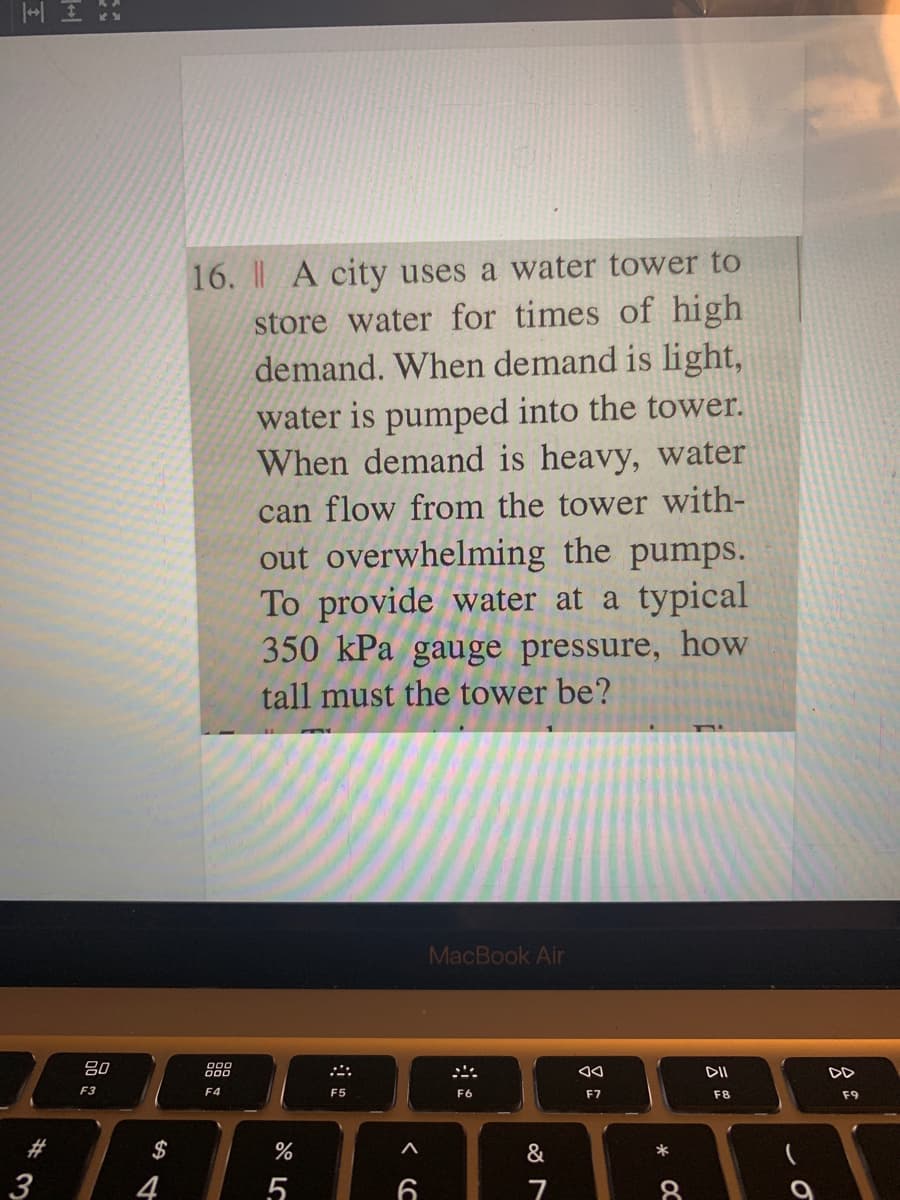 16. I A city uses a water tower to
store water for times of high
demand. When demand is light,
water is pumped into the tower.
demand is heavy, water
W
can flow from the tower with-
out overwhelming the pumps.
To provide water at a typical
350 kPa gauge pressure, how
tall must the tower be?
MacBook Air
80
888
DII
F3
F4
F5
F6
F7
F8
F9
AAA BARI
$
&
3
4
7
8.
