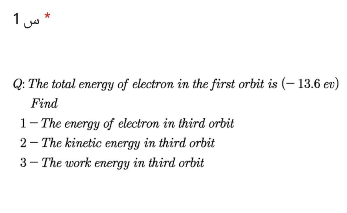 1 w
Q: The total energy of electron in the first orbit is (– 13.6 ev)
Find
1-The energy of electron in third orbit
2 - The kinetic energy in third orbit
3 - The work energy in third orbit
