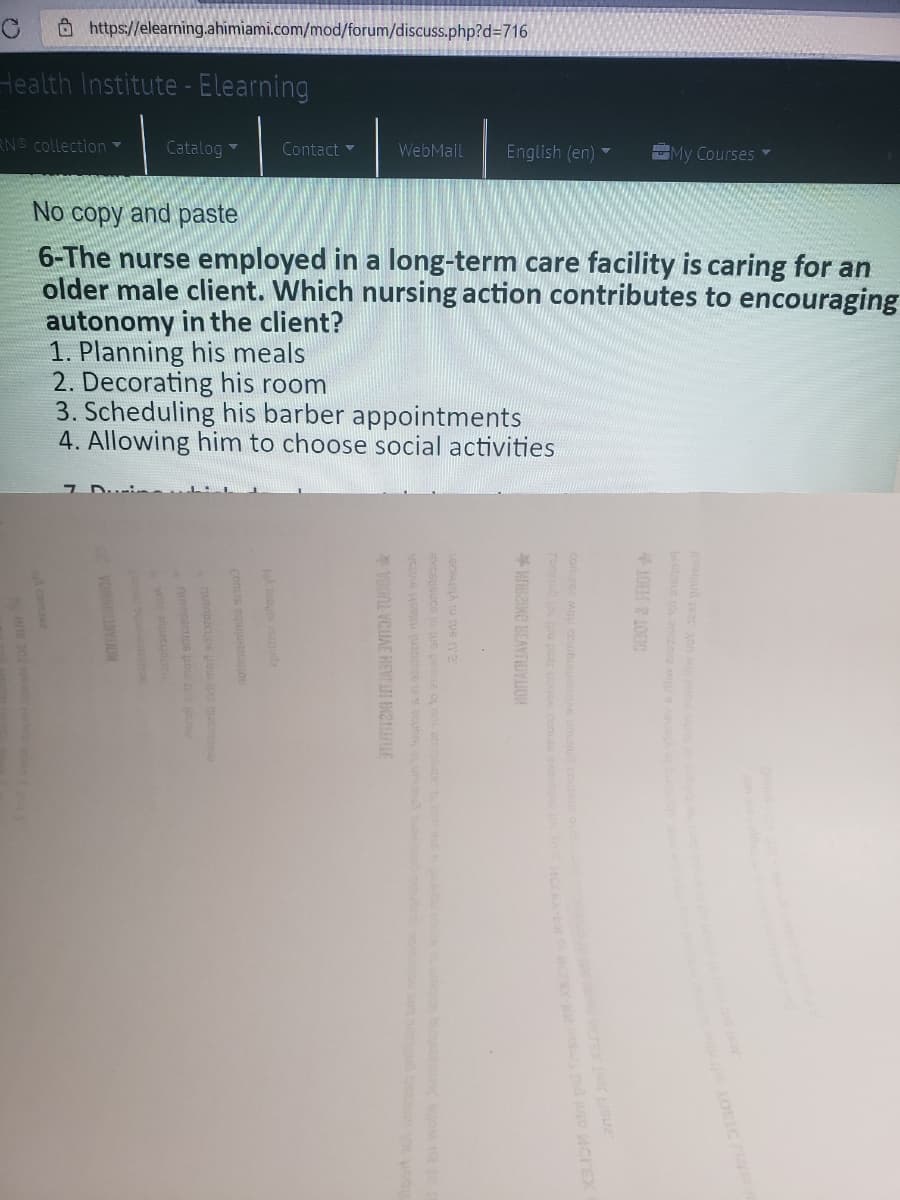 8https://elearning.ahimiami.com/mod/forum/discuss.php?d=716
Health Institute - Elearning
RN collection
Catalog
Contact -
English (en)
My Courses
WebMail
No copy and paste
6-The nurse employed in a long-term care facility is caring for an
older male client. Which nursing action contributes to encouraging
autonomy in the client?
1. Planning his meals
2. Decorating his room
3. Scheduling his barber appointments
4. Allowing him to choose social activities
biebus
OBOT & JEROT
exceGucs u ue pea o o e ue
A comze2
