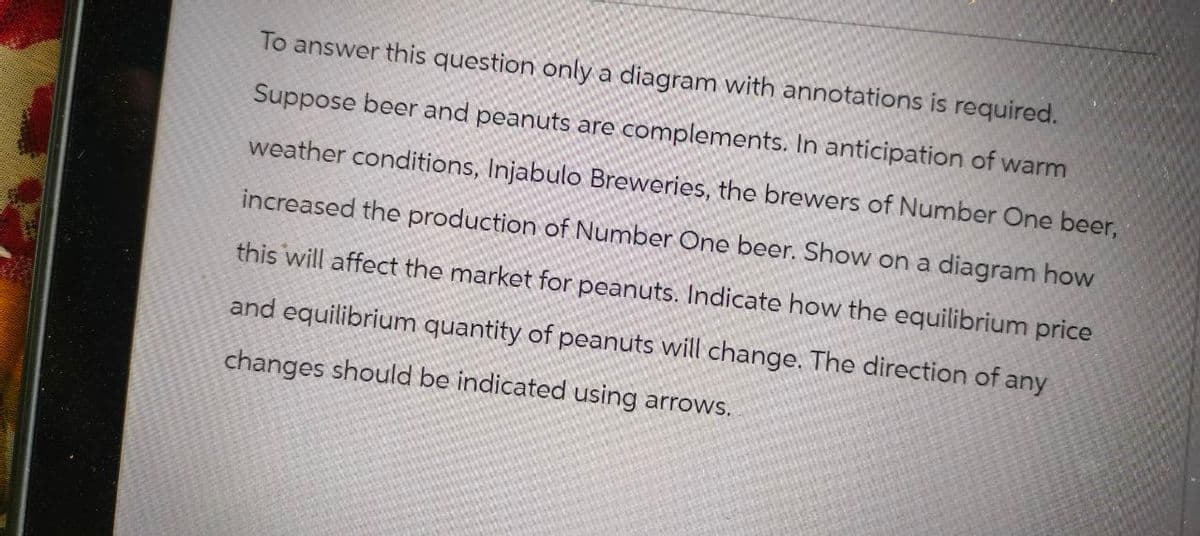 To answer this question only a diagram with annotations is required.
Suppose beer and peanuts are complements. In anticipation of warm
weather conditions, Injabulo Breweries, the brewers of Number One beer,
increased the production of Number One beer. Show on a diagram how
this will affect the market for peanuts. Indicate how the equilibrium price
and equilibrium quantity of peanuts will change. The direction of any
changes should be indicated using arrows.