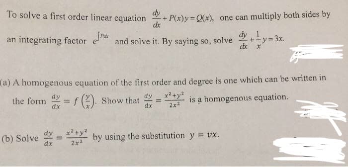 To solve a first order linear equation
dy
+ P(x)y Q(x), one can multiply both sides by
dx
an integrating factor e and solve it. By saying so, solve
dy 1
-+-y=3x.
(a) A homogenous equation of the first order and degree is one which can be written in
the form
dx
= f(2). Show that
dy
x2+y?
%3D
is a homogenous equation.
%3D
dx
2x2
dy
x²+y?
(b) Solve
dx
by using the substitution y = vx.
%3D
2x2
