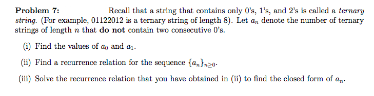 Problem 7:
Recall that a string that contains only 0's, l's, and 2's is called a ternary
string. (For example, 01122012 is a ternary string of length 8). Let an denote the number of ternary
strings of length n that do not contain two consecutive O's.
(i) Find the values of ao and a1.
(ii) Find a recurrence relation for the sequence {a,n}n20-
(iii) Solve the recurrence relation that you have obtained in (ii) to find the closed form of a,.
