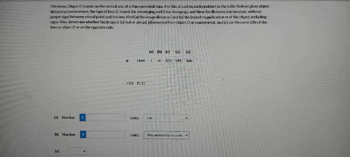 Thin ienses. Object O stands on the central axis of a thin symmetric lens. For this situation, each problem in the table (below) gives object
distancep(centimeters), the type of lens (C stands for converging and D for diverging, and then the distance (centimeters, without
proper sign) between a focal point and the lens. Find (a) the image distancei and (b) the lateral magnification m of the object, including
signs. Also, determine whether the image is (c) real or virtual, d) inverted from object O or noninverted, and le) on the same side of the
lens as object O or on the oppositeside.
(a) (b) (c) Id le)
Lens
m R/V INI Side
+92 D,21
(a) Number
Units
cm
(b) Number
Units
This answer has na units
ic)
