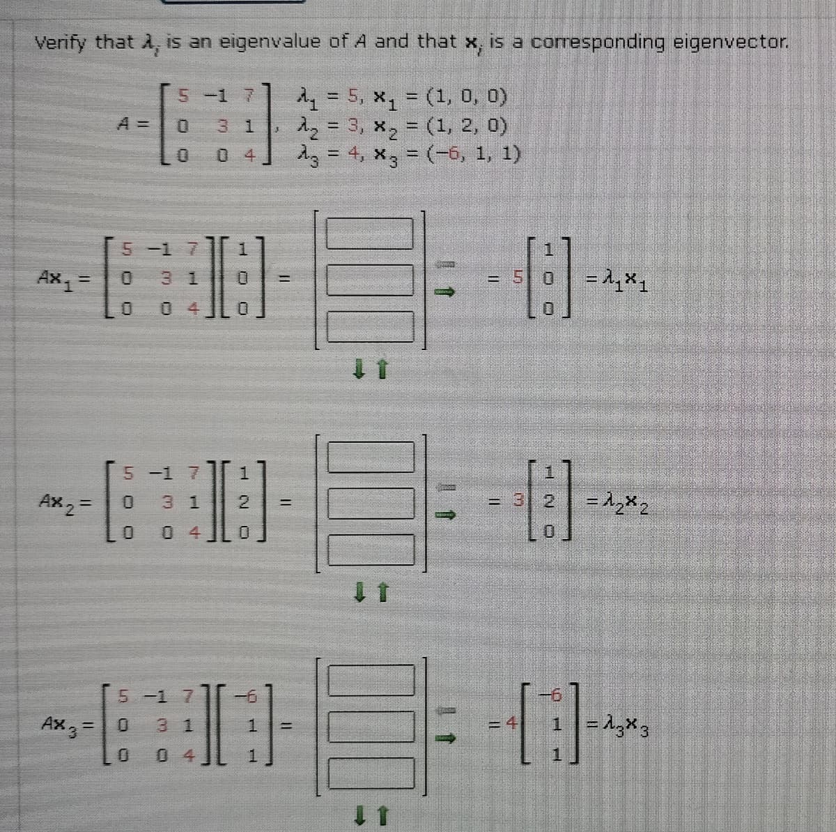 Verify that A, is an eigenvalue of A and that x, is a coresponding eigenvector.
A = 5, x, = (1, 0, 0)
え2= 3, X2 = (1, 2, 0)
d3 = 4, x3 = (-6, 1, 1)
5-1 7
A =
3 1
%3D
0 4
5-1 7
Ax =
0.
3 1
= 1,X1
= 5
04
5 -1 7
1.
Ax 2=
3 1
2.
= 3 2
三
0 4
5 -1 7
Ax, =0
31
=4
0 4
1
H O
