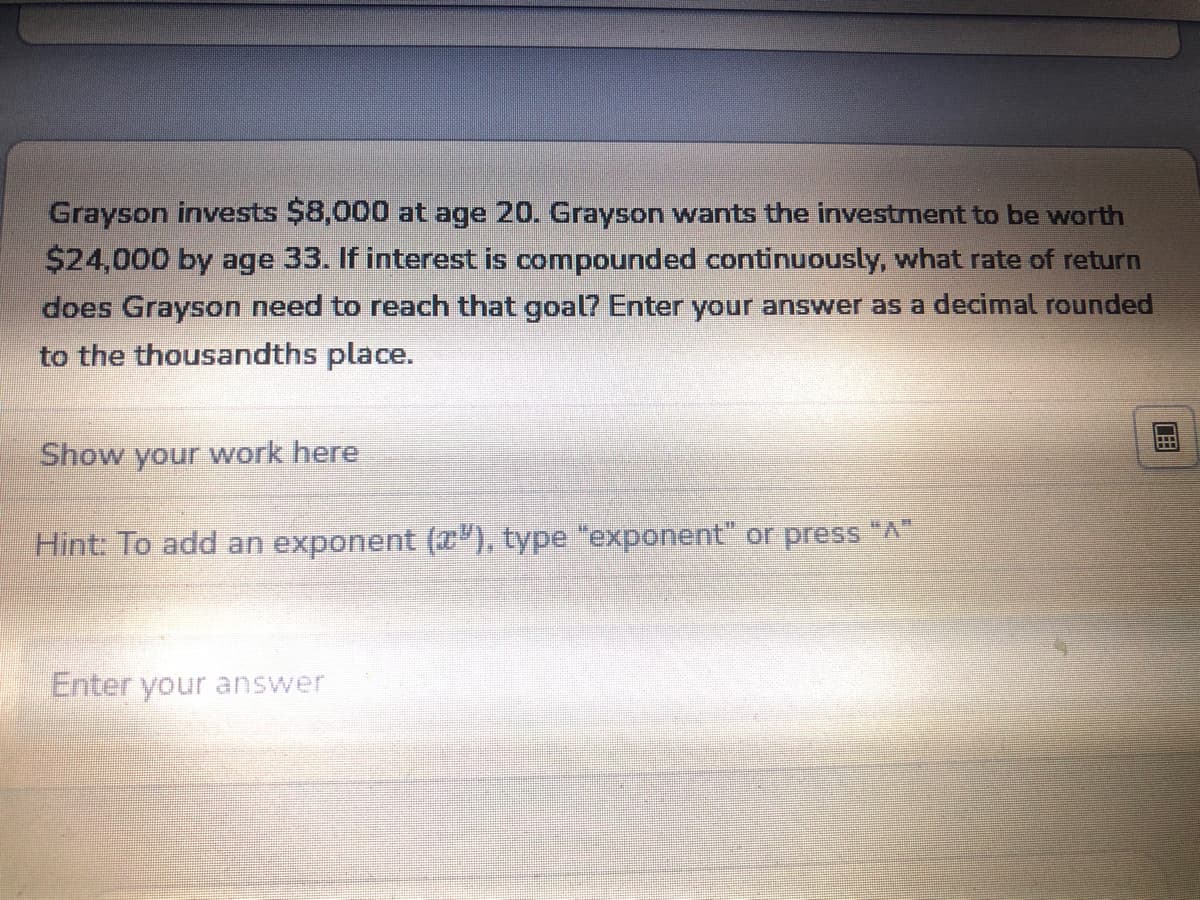 Grayson invests $8,000 at age 20. Grayson wants the investment to be worth
$24,000 by age 33. If interest is compounded continuously, what rate of return
does Grayson need to reach that goal? Enter your answer as a decimal rounded
to the thousandths place.
Show your work here
Hint: To add an exponent (x"), type "exponent" or press "A"
Enter your answer
EELI