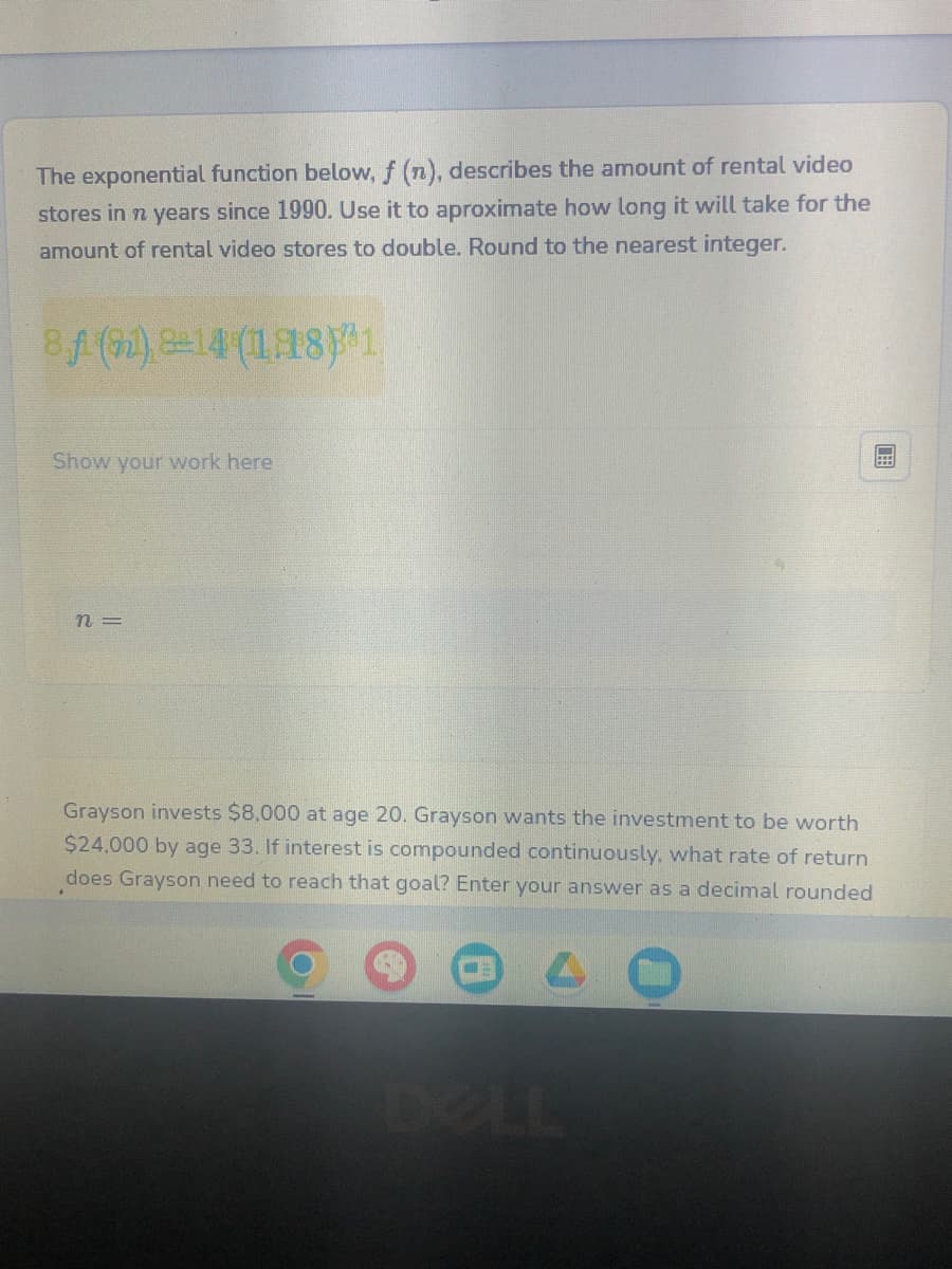 The exponential function below, f (n), describes the amount of rental video
stores in n years since 1990. Use it to aproximate how long it will take for the
amount of rental video stores to double. Round to the nearest integer.
8.1 (91) 8+14 (1181
Show your work here
n=
Grayson invests $8,000 at age 20. Grayson wants the investment to be worth
$24,000 by age 33. If interest is compounded continuously, what rate of return
does Grayson need to reach that goal? Enter your answer as a decimal rounded