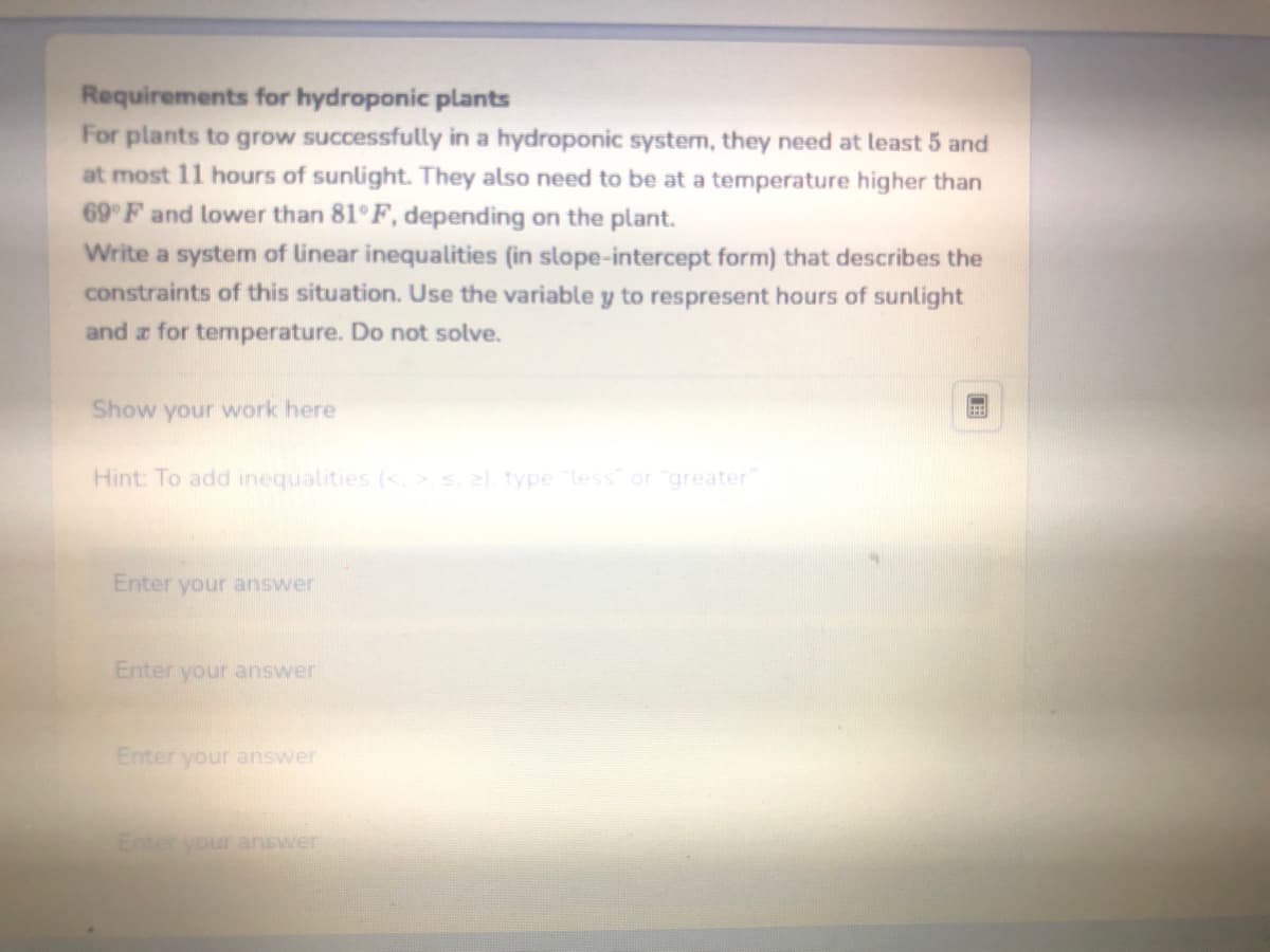 Requirements for hydroponic plants
For plants to grow successfully in a hydroponic system, they need at least 5 and
at most 11 hours of sunlight. They also need to be at a temperature higher than
69°F and lower than 81°F, depending on the plant.
Write a system of linear inequalities (in slope-intercept form) that describes the
constraints of this situation. Use the variable y to respresent hours of sunlight
and for temperature. Do not solve.
Show your work here
Hint: To add inequalities (<, >, s. 2), type "less" or "greater"
Enter your answer
Enter your answer
Enter your answer
Enter your answer
(EEB)