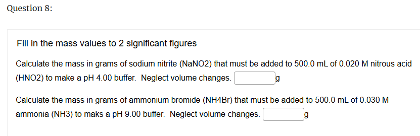 Question 8:
Fill in the mass values to 2 significant figures
Calculate the mass in grams of sodium nitrite (NaNO2) that must be added to 500.0 mL of 0.020 M nitrous acid
(HNO2) to make a pH 4.00 buffer. Neglect volume changes.
Calculate the mass in grams of ammonium bromide (NH4Br) that must be added to 500.0 mL of 0.030 M
ammonia (NH3) to maks a pH 9.00 buffer. Neglect volume changes.