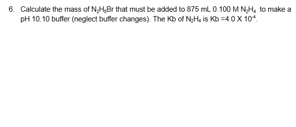 6. Calculate the mass of N₂HBr that must be added to 875 mL 0.100 M N₂H4 to make a
pH 10.10 buffer (neglect buffer changes). The Kb of N₂H4 is Kb =4.0 X 104.