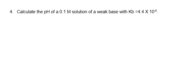 4. Calculate the pH of a 0.1 M solution of a weak base with Kb =4.4 X 10-5.