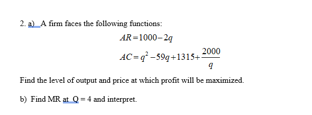 2. a)_A firm faces the following functions:
AR=1000–2g
2000
AC= q² -59q+1315+
Find the level of output and price at which profit will be maximized.
b) Find MR at Q = 4 and interpret.
