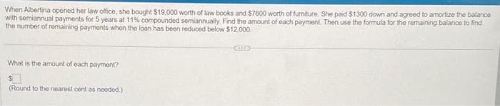 When Albertina openied her law office, she bought $19,000 worth of law books and $7600 worth of furniture. She paid $1300 down and agreed to amortize the balance
with semiannual payments for 5 years at 11% compounded semiannually. Find the amount of each payment. Then use the formula for the remaining balance to find
the number of remaining payments when the loan has been reduced below $12,000.
What is the amount of each payment?
$
(Round to the nearest cent as needed.)