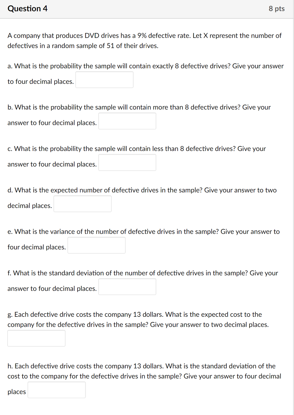 Question 4
8 pts
A company that produces DVD drives has a 9% defective rate. Let X represent the number of
defectives in a random sample of 51 of their drives.
a. What is the probability the sample will contain exactly 8 defective drives? Give your answer
to four decimal places.
b. What is the probability the sample will contain more than 8 defective drives? Give your
answer to four decimal places.
c. What is the probability the sample will contain less than 8 defective drives? Give your
answer to four decimal places.
d. What is the expected number of defective drives in the sample? Give your answer to two
decimal places.
e. What is the variance of the number of defective drives in the sample? Give your answer to
four decimal places.
f. What is the standard deviation of the number of defective drives in the sample? Give your
answer to four decimal places.
g. Each defective drive costs the company 13 dollars. What is the expected cost to the
company for the defective drives in the sample? Give your answer to two decimal places.
h. Each defective drive costs the company 13 dollars. What is the standard deviation of the
cost to the company for the defective drives in the sample? Give your answer to four decimal
places