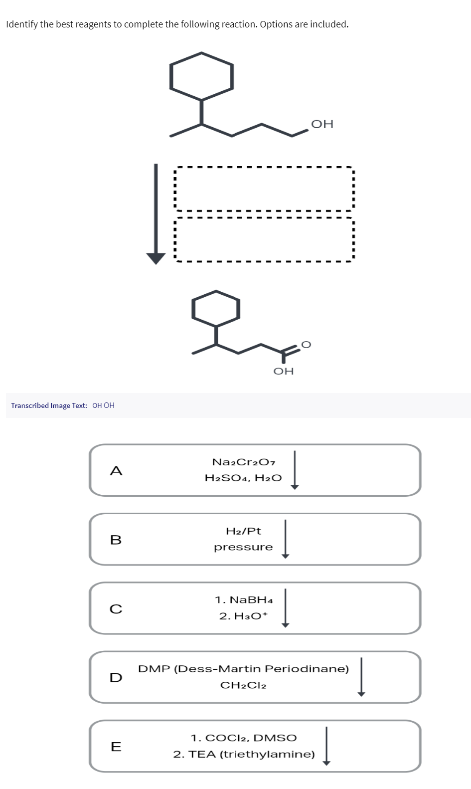 Identify the best reagents to complete the following reaction. Options are included.
Transcribed Image Text: OH OH
A
B
с
E
오
Na2Cr2O7
OH
H2SO4, H₂O
H₂/Pt
pressure
1. NaBH4
2. H3O+
CH2Cl2
Į
OH
DMP (Dess-Martin Periodinane)
1. COCI2, DMSO
2. TEA (triethylamine)